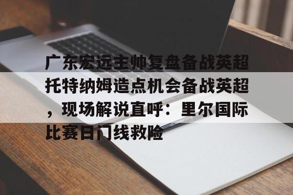 爱游戏入口-包含广东宏远主帅复盘备战英超托特纳姆造点机会备战英超，现场解说直呼：里尔国际比赛日门线救险的词条